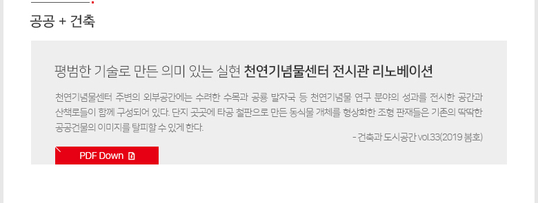 [공공+건축]평범한 기술로 만든 의미 있는 실현 천연기념물센터 전시관 리노베이션 -천연기념물센터 주변의 외부공간에는 수려한 수목과 공룡 발자국 등 천연기념물 연구 분야의 성과를 전시한 공간과 산책로들이 함께 구성되어 있다. 단지 곳곳에 타공 철판으로 만든 동식물 개체를 형상화한 조형 판재들은 기존의 딱딱한 공공건물의 이미지를 탈피할 수 있게 한다. - 건축과 도시공간 vol.33(2019 봄호) / PDF 다운로드