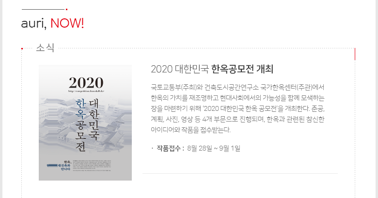 auri, NOW! - [2020 대한민국 한옥공모전 개최]국토교통부(주최)와 건축도시공간연구소 국가한옥센터(주관)에서 한옥의 가치를 재조명하고 현대사회에서의 가능성을 함께 모색하는 장을 마련하기 위해 ‘2020 대한민국 한옥 공모전’을 개최한다. 준공, 계획, 사진, 영상 등 4개 부문으로 진행되며, 한옥과 관련된 참신한 아이디어와 작품을 접수받는다. 작품접수 : 8월28일~9월1일