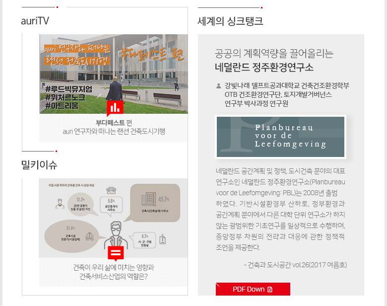 auriTV, 밀키슈, 세계의 싱크탱크 auri 연구자와 떠나는 랜선 건축도시기행 – 부다페스트 편 건축이 우리 삶에 미치는 영향과 건축서비스산업의 역할은? 공공의 계획역량을 끌어올리는네덜란드 정주환경연구소-강빛나래델프트공과대학교 건축건조환경학부 OTB건조환경연구단, 토지개발거버넌스 연구부 박사과정 연구원 네덜란드 공간계획 및 정책, 도시건축 분야의 대표 연구소인 네덜란드 정주환경연구소(Planbureau voor de Leefomgeving: PBL)는 2008년 출범하였다. 기반시설환경부 산하로, 정부환경과 공간계획 분야에서 다른 대학 단위 연구소가 하지 않는 광범위한 기초연구를 일상적으로 수행하며, 중앙정부 차원의 전략과 대응에 관한 정책적 조언을 제공한다.-건축과 도시공간 vol.26(2017 여름호)