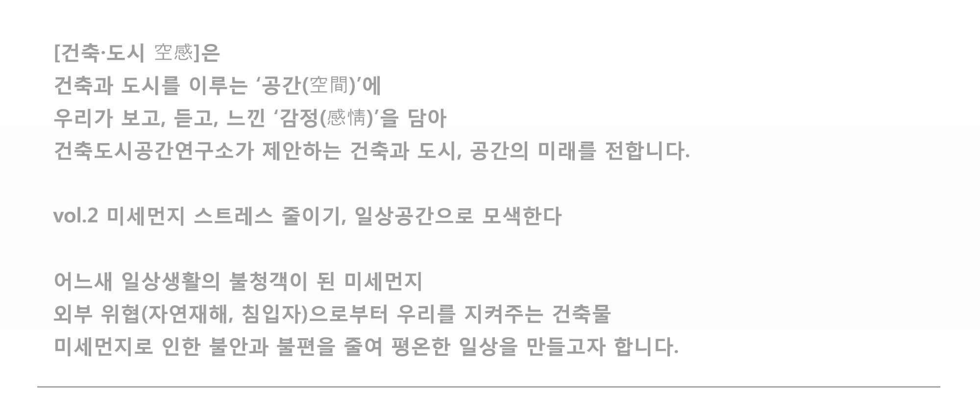 [건축·도시 空感]은 건축과 도시를 이루는 '공간(空間)'에 우리고 보고, 듣고, 느낀 '감정(感情)'을 담아 건축도시공간연구소가 제안하는 건축과 도시, 공간의 미래를 전합니다. vol.2 미세먼지 스트레스 줄이기, 일상공간으로 모색한다. 어느새 일상생활의 불청객이 된 미세먼지 외부위협(자연재해, 침입자)으로부터 우리를 지켜주는 건축물 미세먼지로 인한 불안과 불편을 줄여 평온한 일상을 만들고자 합니다.