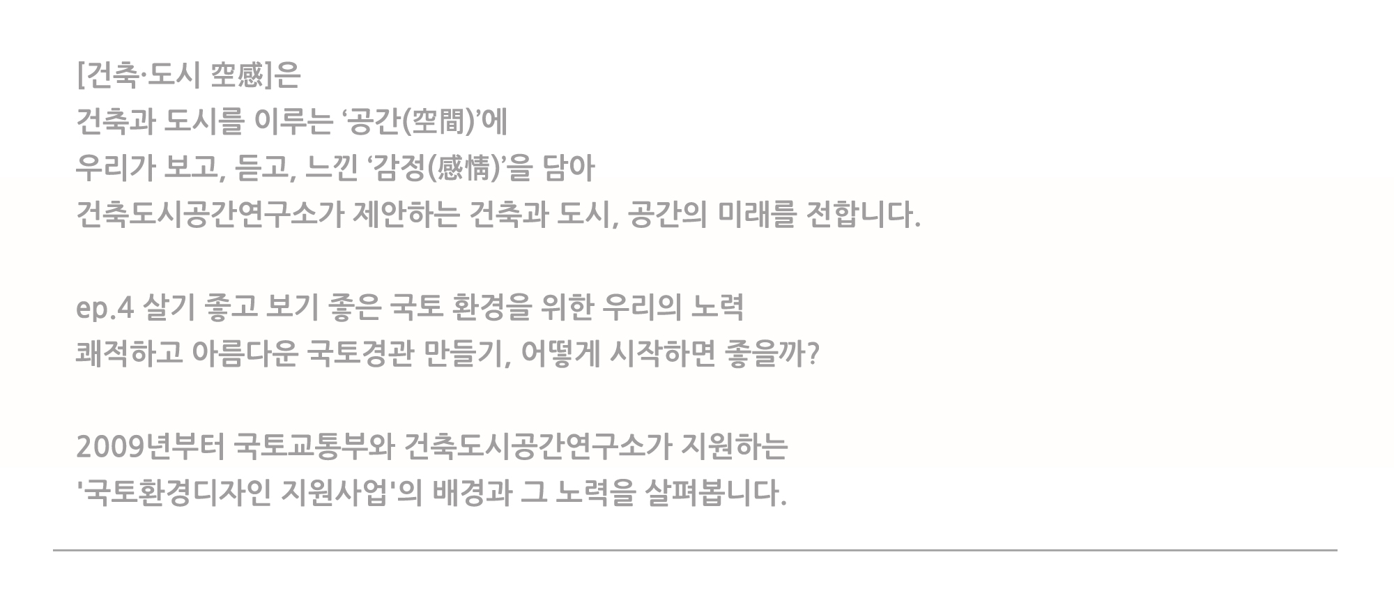 [건축·도시 空感]은 건축과 도시를 이루는 '공간(空間)'에 우리고 보고, 듣고, 느낀 '감정(感情)'을 담아 건축도시공간연구소가 제안하는 건축과 도시, 공간의 미래를 전합니다. ep.4 살기 좋고 보기 좋은 국토 환경을 위한 우리의 노력 쾌적하고 아름다운 국토경관 만들기, 어떻게 시작하면 좋을까? 2009년부터 국토교통부와 건축도시공간연구소가 지원하는 '국토환경디자인 지원사업'의 배경과 그 노력을 살펴봅니다.