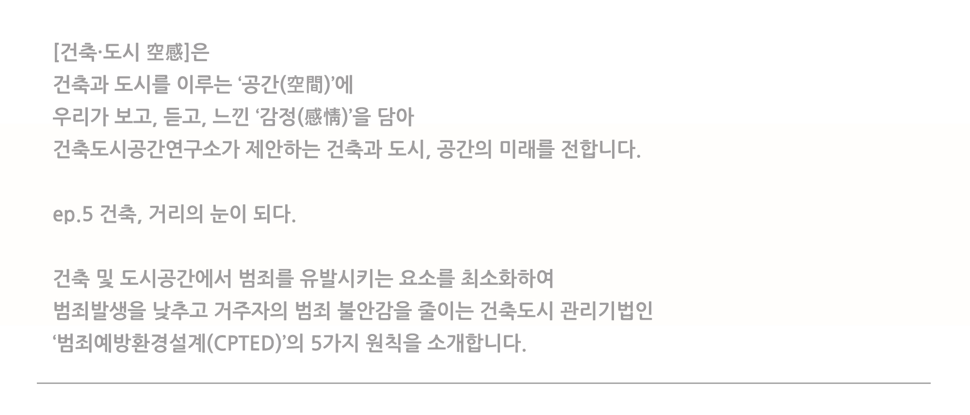 [건축·도시 空感]은 건축과 도시를 이루는 '공간(空間)'에 우리고 보고, 듣고, 느낀 '감정(感情)'을 담아 건축도시공간연구소가 제안하는 건축과 도시, 공간의 미래를 전합니다. ep.5 건축, 거리의 눈이 되다. 건축 및 도시공간에서 범죄를 유발시키는 요소를 최소화하여 범죄발생을 낮추고 거주자의 범죄 불안감을 줄이는 건축도시 관리기법인 '범죄예방환경설계(CPTED)'의 5가지 원칙을 소개합니다.