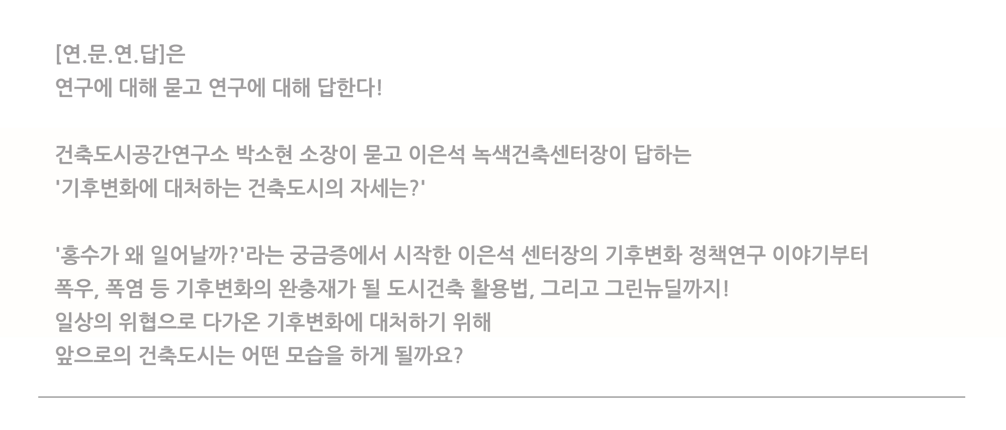 [연.문.연.답]은 여구에 대해 묻고 연구에 대해 답한다! 건축도시공간연구소 박소현 소장이 묻고 이은석 녹색건축센터장이 답하는 '기후변화에 대처하는 건축도시의 자세는?' '홍수가 왜 일어날까?'라는 궁금증에서 시작한 이은석 센터장의 기후변화 정책연구 이야기 폭우, 폭염 등 기후변화의 완충재가 될 도시건축 활용법, 그리고 그린뉴딜까지! 일상의 위협으로 다가온 기후변화에 대처하기 위해 앞으로의 건축도시는 어떤 모습을 하게 될까요?