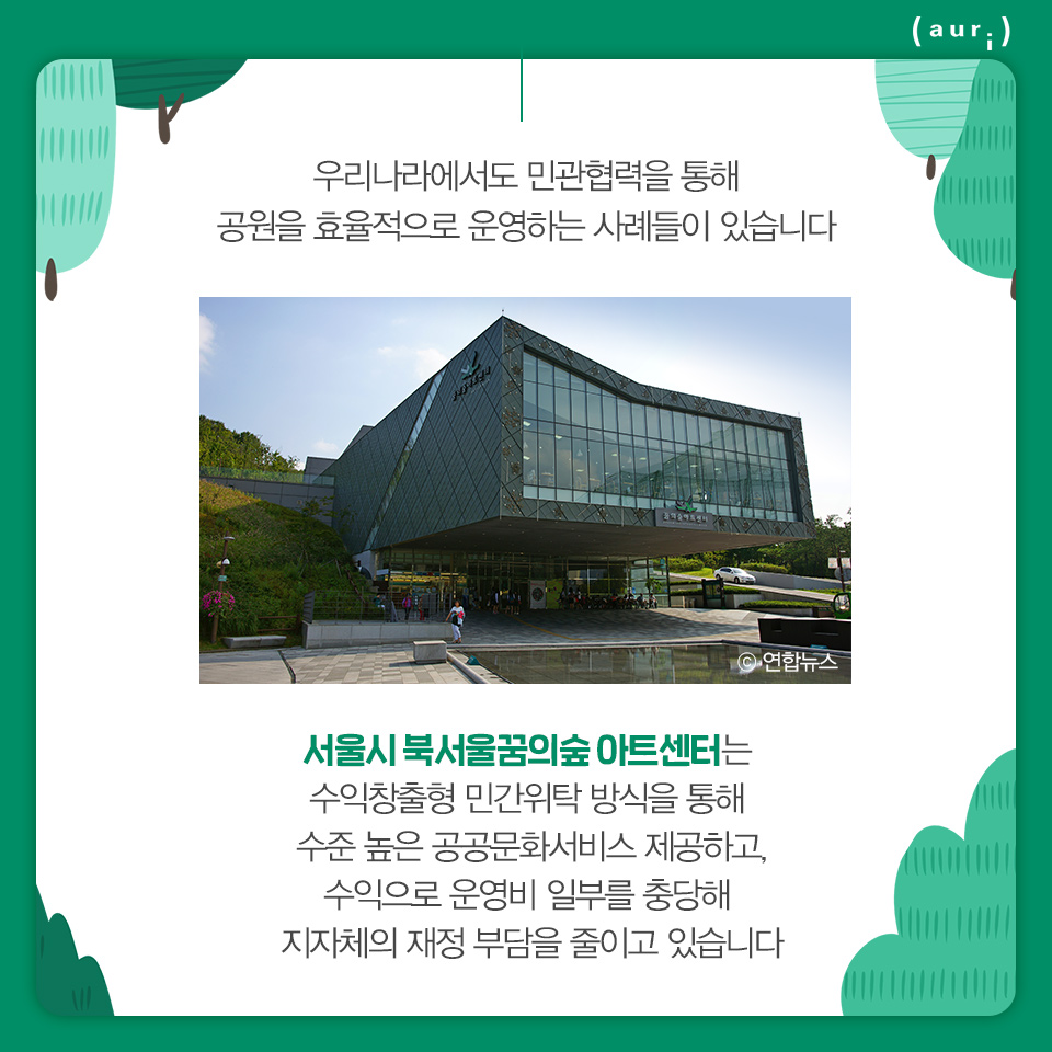 우리나라에서도 민관협력을 통해 공원을 효율적으로 운영하는 사례들이 있습니다. 서울시 북서울꿈의숲 아트센터는 수익창출형 민간위탁 방식을 통해 수준 높은 공공문화서비스 제공하고, 수익으로 운영비 일부를 충당해 지자체의 재정 부담을 줄이고 있습니다.