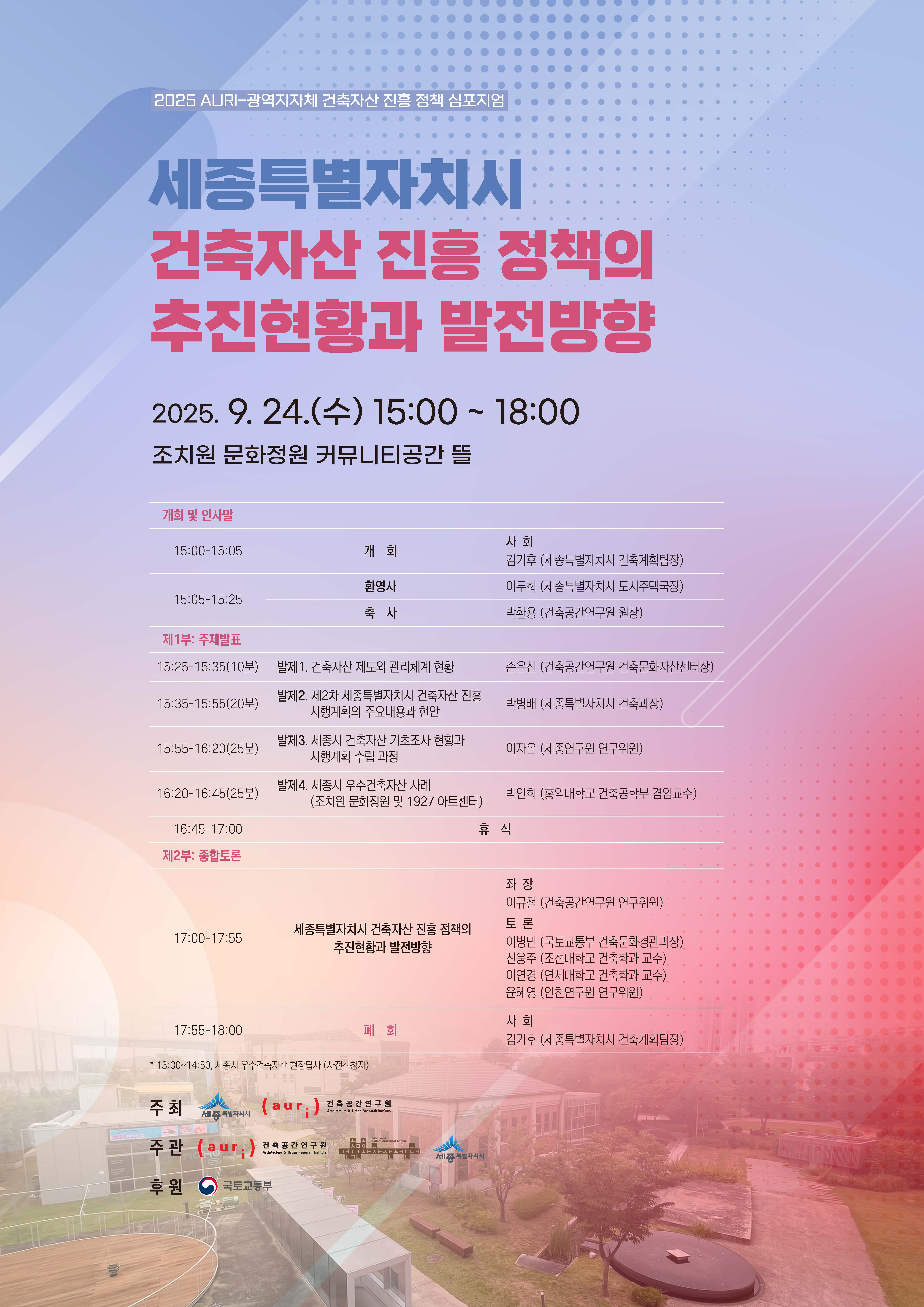 2025 AURI-광역지자체 건축자산 진흥 정책 심포지엄 세종특별자치시 건축자산 진흥 정책의 추진현황과 발전방향 2025.9.24(수) 15:00-18:00 조치원 문화정원 커뮤니티공간 뜰 [개회 및 인사말] 15:00-15:05 개회(사회 김기후 세종특별자치시 건축계획팀장) 15:05-15:25 환영사(이두희 세종특별자치도 도시주택국장), 축사(박환용 건축공간연구원 원장) [제1부:주제발표] 15:25-15:35(10분) 발제1 건축자산 제도와 관리체계 현황(손은신 건축공간연구원 건축문화자산센터장) 15:35-15:55(20분) 발제2 제2차 세종특별자치시 건축자산 진흥 시행계획의 주요내용과 현안(박병배 세종특별자치시 건축과장) 15:55-16:20(25분) 발제3 세종시 건축자산 기초조사 현황과 시행계획 수립 과정(이자은 세종연구원 연구위원) 16:20-16:45(25분) 발제4 세종시 우수건축자산 사례(조치원 문화정원 및 1927 아트센터)(박인희 홍익대학교 건축공학부 겸임교수) 16:45-17:00 휴식 [제2부:종합토론] 17:00-17:55 세종특별자치시 건축자산 진흥 정책의 추진현황과 발전방향(좌장 이규철 건축공간연구원 연구위원/토론 이병민 국토교통부 건축문화경관과장, 신웅주 조선대학교 건축학과 교수, 이연경 연세대학교 건축학과 교수, 윤혜영 인천연구원 연구위원) 17:55-18:00 폐회(사회 김기후 세종특별자치시 건축계획팀장) *13:30-14:50 세종시 우수건축자산 현장답사(사전신청자) 주최 세종특별자치시, 건축공간연구원 / 주관 건축공간연구원, 건축문화자산센터, 세종특별자시치 / 후원 국토교통부