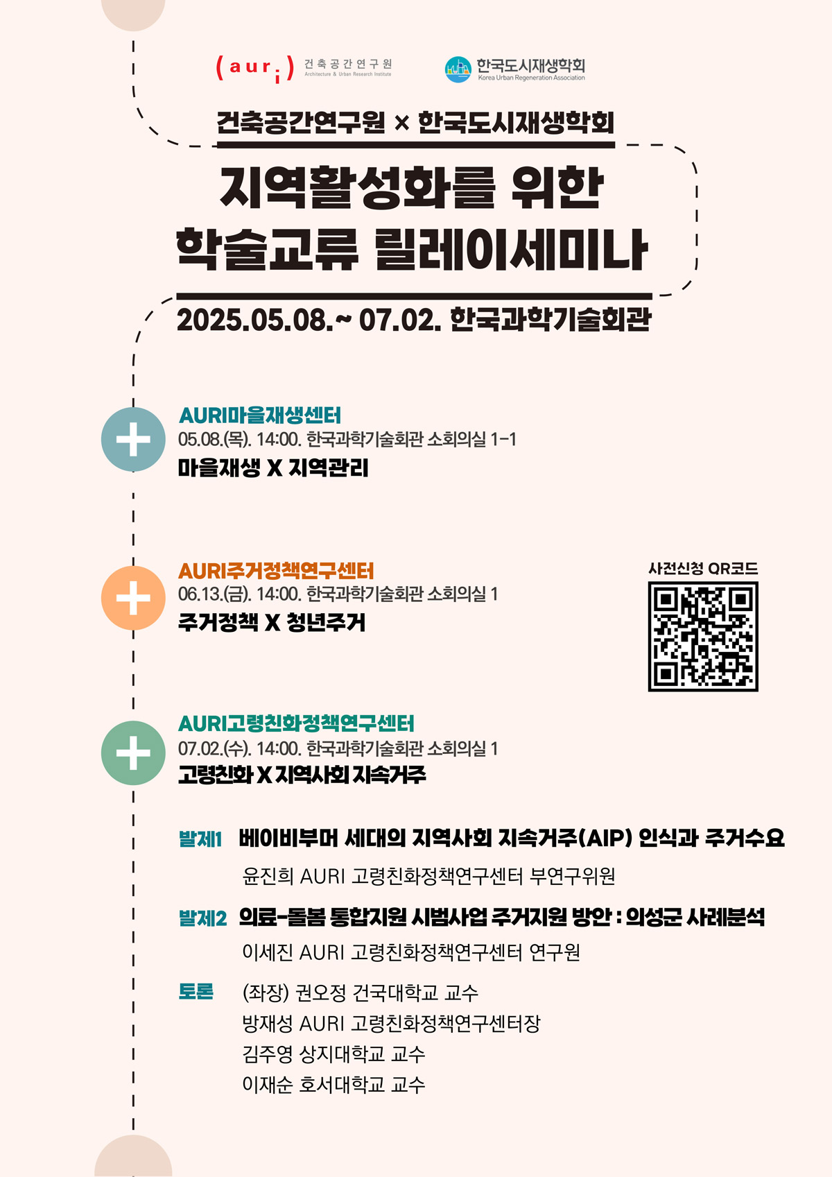 건축공간연구원x한국도시재생학회 지역활성화를 위한 학술교류 릴레이세미나 2025.05.08~07.02 한국과학기술회관 [AURI마을재생센터] 05.08(목) 14:00 한국과학기술회관 소회의실 1-1 마을재생X지역관리 [AURI주거정책연구센터] 06.13(금) 14:00 한국과학기술회관 소회의실 1 주거정책X청년주거 [AURI고령친화정책연구센터] 07.02(수) 14:00 한국과학기술회관 소회의실 1 고령친화X지역사회지속거주 : 발제1 베이비부머 세대의 지역사회 지속거주(AIP) 인식과 주거수요 (윤진희 AURI 고령친화정책연구센터 부연구위원) 발제2 의료-돌봄 통합지원 시범사업 주거지원 방안-의성군 사례 분석 (이세진 AURI 고령친화정책연구센터 연구원) 토론 (좌장) 권오정 건국대학교 교수, 방재성 AURI 고령친화정책연구센터장, 김주영 상지대학교 교수, 이재순 호서대학교 교수 [사전신청 QR코드] https://m.site.naver.com/1Gr9v