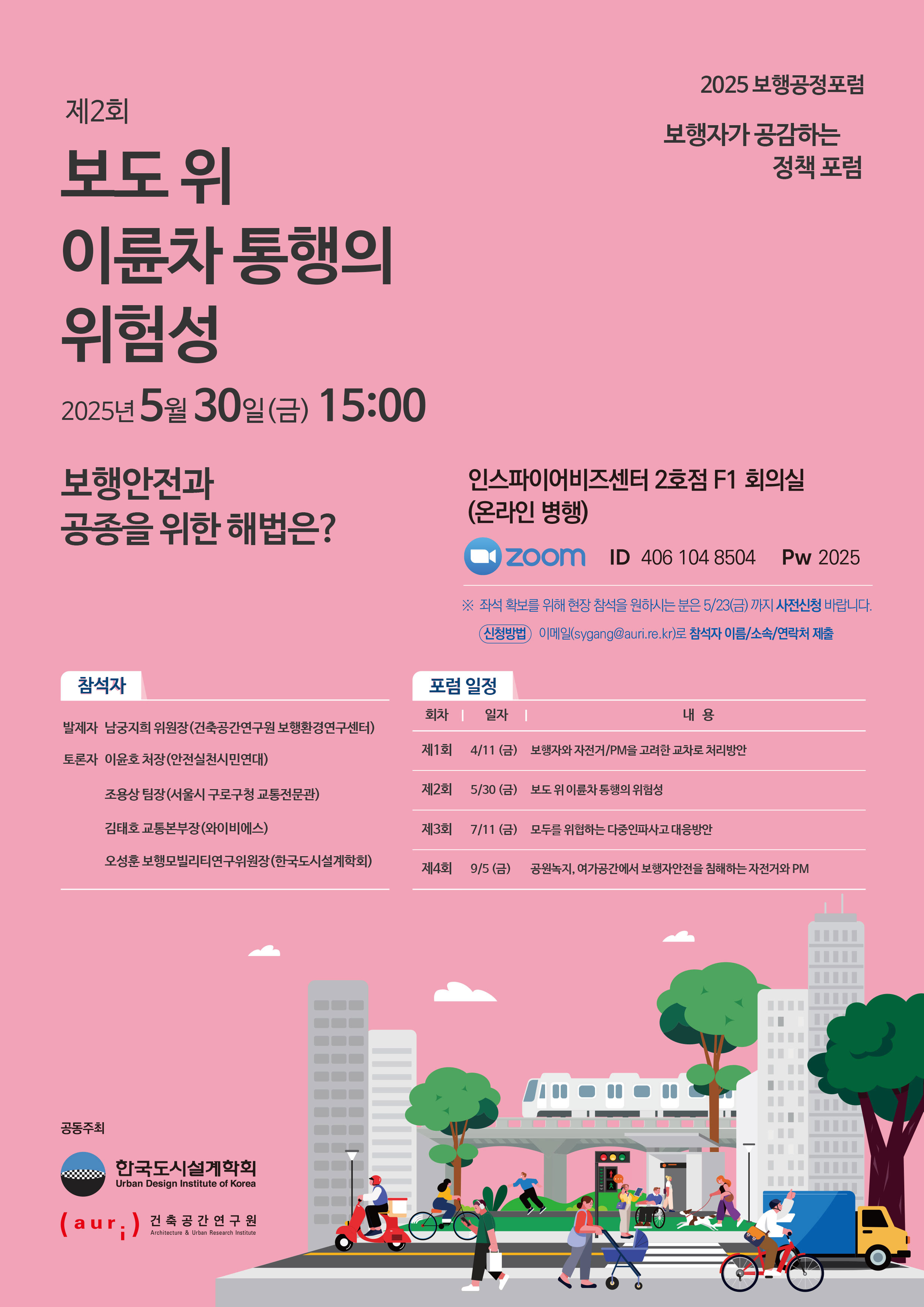 2025 보행공정포럼 - 보행자가 공감하는 정책포럼 [제2회 보도 위 이륜차 통행의 위험성] 2025년 5월 30일(금) 15:00 보행안전과 공종을 위한 해법은? 인스파이어비즈센터 2호점 F1 회의실(온라인 병행) ZOOM ID 406 104 8504 Pw 2025 *좌석확보를 위해 현장 참석을 원하시는 분은 5/23(금)까지 사전신청 바랍니다 (신청방법 이메일 sygang@auri.re.kr로 참석자 이름/소속/연락처 제출) [참석자] 발제자 남궁지희 위원장(건축공간연구원 보행환경연구센터) / 토론 이윤호 처장(안전실천시민연대), 조용상 팀장(서울시 구로구청 교통전문관), 김태호 교통본부장(와이비에스), 오성훈 보행모빌리티연구위원장(한국도시설계학회) [포럼 일정] 제1회 4/11(금) 보행자와 자전거/PM을 고려한 교차로 처리방안, 제2회 5/30(금) 보도 위 이륜차 통행의 위험성, 제3회 7/11(금) 모두를 위협하는 다중인파사고 대응방안, 제4회 9/5(금) 공원녹지, 여가공간에서 보행자안전을 침해하는 자전거와 PM (공동주최 한국도시설계학회, 건축공간연구원)