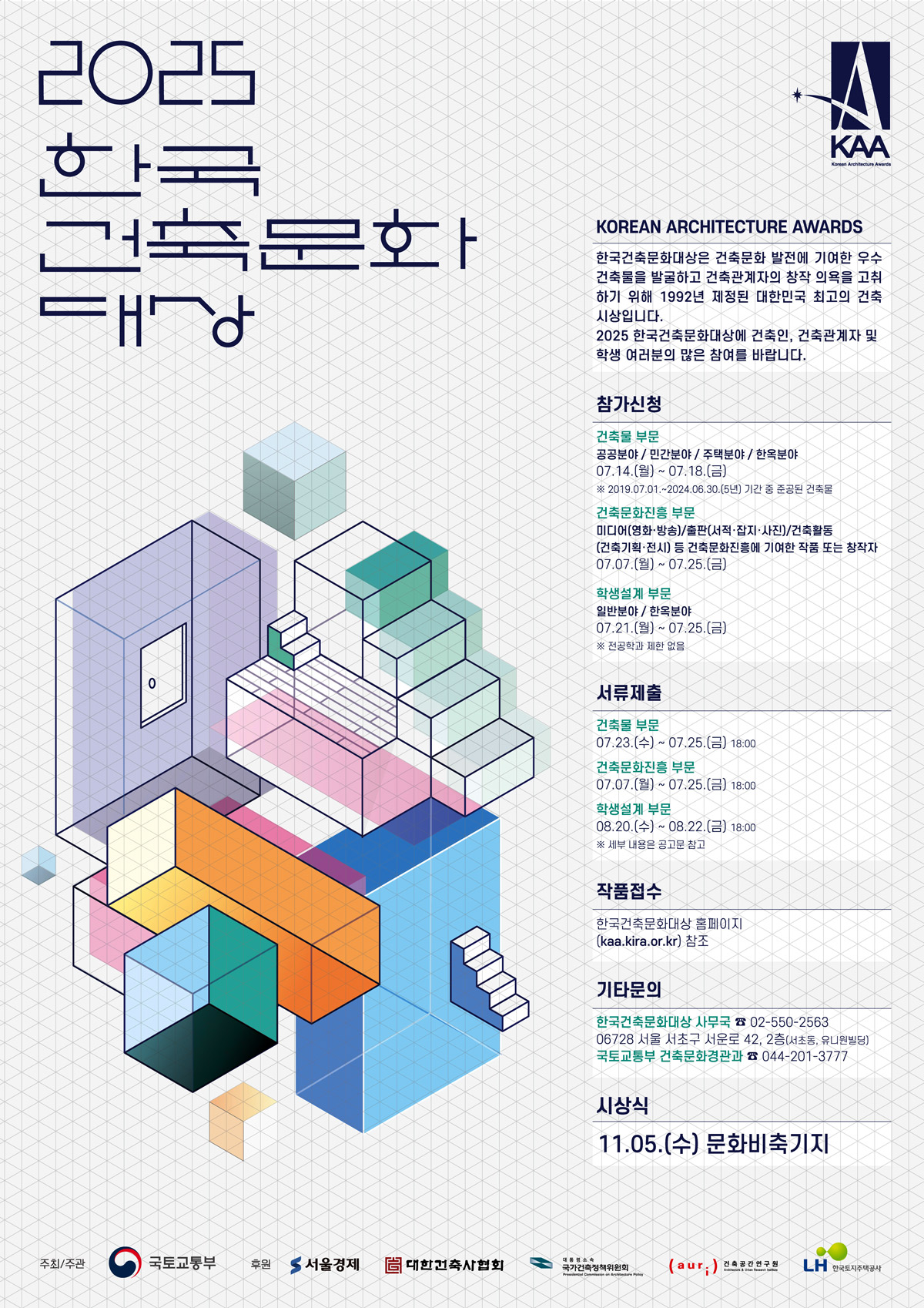 2025 한국 건축문화 대상 KOREAN ARCHITECTURE AWARDS 한국건축문화대상은 건축문화 발전에 기여한 우수 건축물을 발굴하고 건축관계자의 창작 의욕을 고취하기 위해 1992년 제정된 대한민국 최고의 건축 시상입니다. 2025 한국건축문화대상에 건축인, 건축관계자 및 학생 여러분의 많은 참여를 바랍니다. [참가신청] 건축물 부문 : 공공분야/민간분야/주택분야/한옥분야 07.14(월)~07.18(금) *2019.07.01~2024.06.30(5년) 기간 중 준공된 건축물 | 건축문화진흥부문 : 미디어(영화, 방송)/출판(서적, 잡지, 사진)/건축활동(건축기획, 전시) 등 건축문화진흥에 기여한 작품 또는 창작자 07.07(월)~07.25(금) | 학생설계 부문 : 일반분야/한옥분야 07.21(월)~07.25(금) *전공학과 제한없음 [서류제출] 건축물 부문 07.23(수)~07.25(금) 18:00 / 건축문화진흥 부문 07.07(월)~07.25(금) 18:00 / 학생설계 부문 08:20(수) ~ 08.22(금) 18:00 *세부 내용은 공고문 참고 [작품접수] 한국건축문화대상 홈페이지(kaa.kira.or.kr) 참조 [기타문의] 한국건축문화대상 사무국 02-550-2563 (06728 서울 서초구 서운로 42, 2층(서초동, 유니원빌딩)), 국토교통부 건축문화경관과 044-201-3777 [시상식] 11.05(수) 문화비축기지 (주최/주관 : 국토교통부 | 후원 : 서울경제, 대한건축사협회, 국가건축정책위원회, 건축공간연구원, 한국토지주택공사)