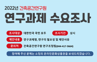 2022년 건축공간연구원연구과제 수요조사조사대상 : 대한민국 국민 모두조사기간 : 상시제안내용 : 연구과제명, 연구의 필요성 및 제안사유문의처 : 건축공간연구원 연구조정팀(044-417-9664)참여해 주신 분께는 소정의 온라인문화상품권을 보내드리겠습니다.