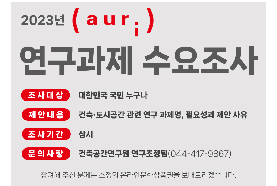 2023년 건축공간연구원연구과제 수요조사조사대상 : 대한민국 국민 모두조사기간 : 상시제안내용 : 연구과제명, 연구의 필요성 및 제안사유문의처 : 건축공간연구원 연구조정팀(044-417-9867) 참여해 주신 분께는 소정의 온라인문화상품권을 보내드리겠습니다.