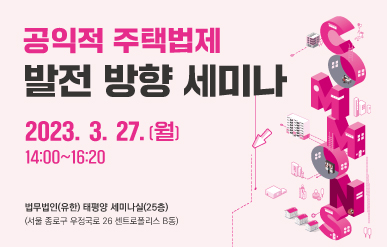 행사명 : 공익적 주택법제 발전방향 세미나주  제 : 공익적 주택법제 발전방향일  시 : 2023년 3월 27일(월) 14:00 ~ 16:20장  소 : 법무법인(유한) 태평양 25층 세미나실참석자 : 주택법제관련 관계자, 공공임대주택 관계자, 공무원, 민간단체, 학계 전문가, 일반국민 등참여방법 : 현장참석(포스터 내 사전신청 QR 활용)