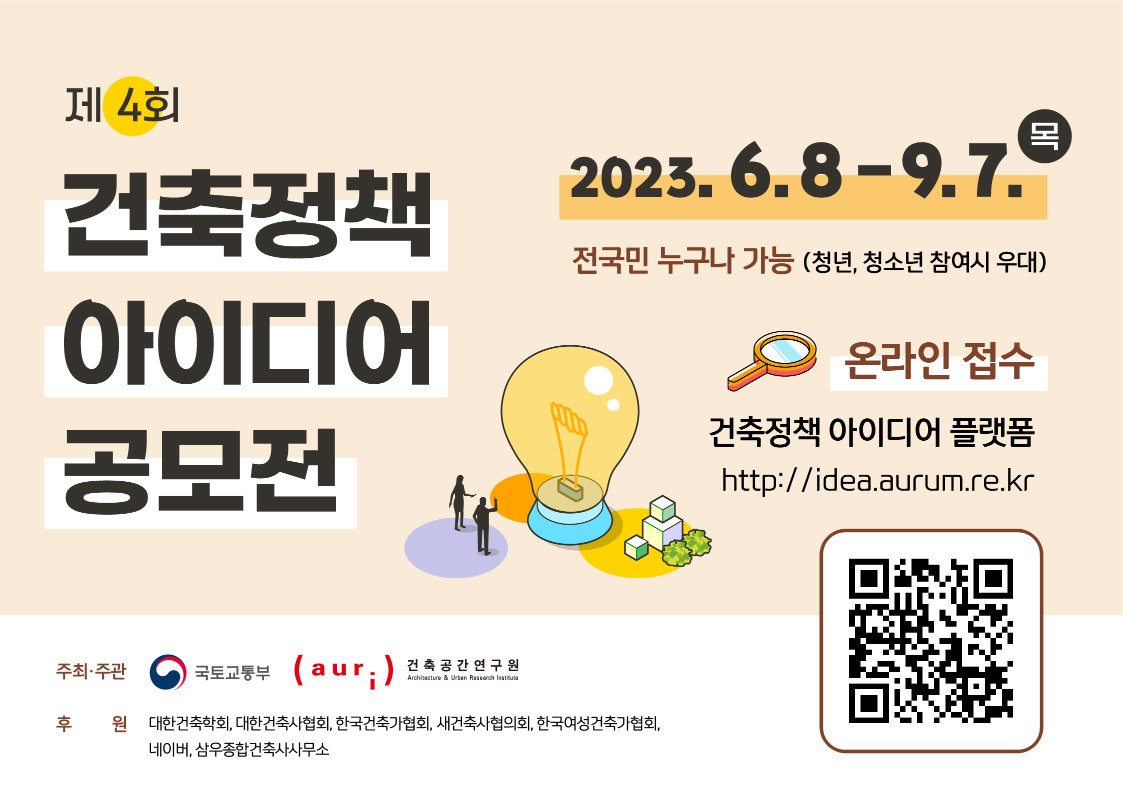 • 공모자격 : 전국민 누구나 가능(청년, 청소년 참여시 우대)  ※ 자격제한 없음(국내 거주 외국인 지원 가능)• 공모주제 : 건축과 도시환경의 미래 구상을 담은 아이디어와 제안• 공모기간 : 2023년 6월 8일(목) ~ 2023년 9월 7일(목) • 공모양식 : 스마트+빌딩 부문, 일반 부문  ※‘스마트+빌딩 부문’은 UAM(도심항공교통), 로봇, 자율주행차, 헬스케어 등     스마트서비스를 접목시킨 혁신적인 건축물의 계획, 설계, 미래상 등의 주제를     담은 부문임• 공모양식 : 동영상(5분 이내), 포스터(A1), 에세이(4페이지 이내)• 접수방법 : 공식 누리집을 통한 온라인 접수 http://idea.aurum.re.kr  ※ 자세한 사항은 공식 누리집 참조• 문의 : 건축공간연구원(044-417-9637) 또는 공식 누리집