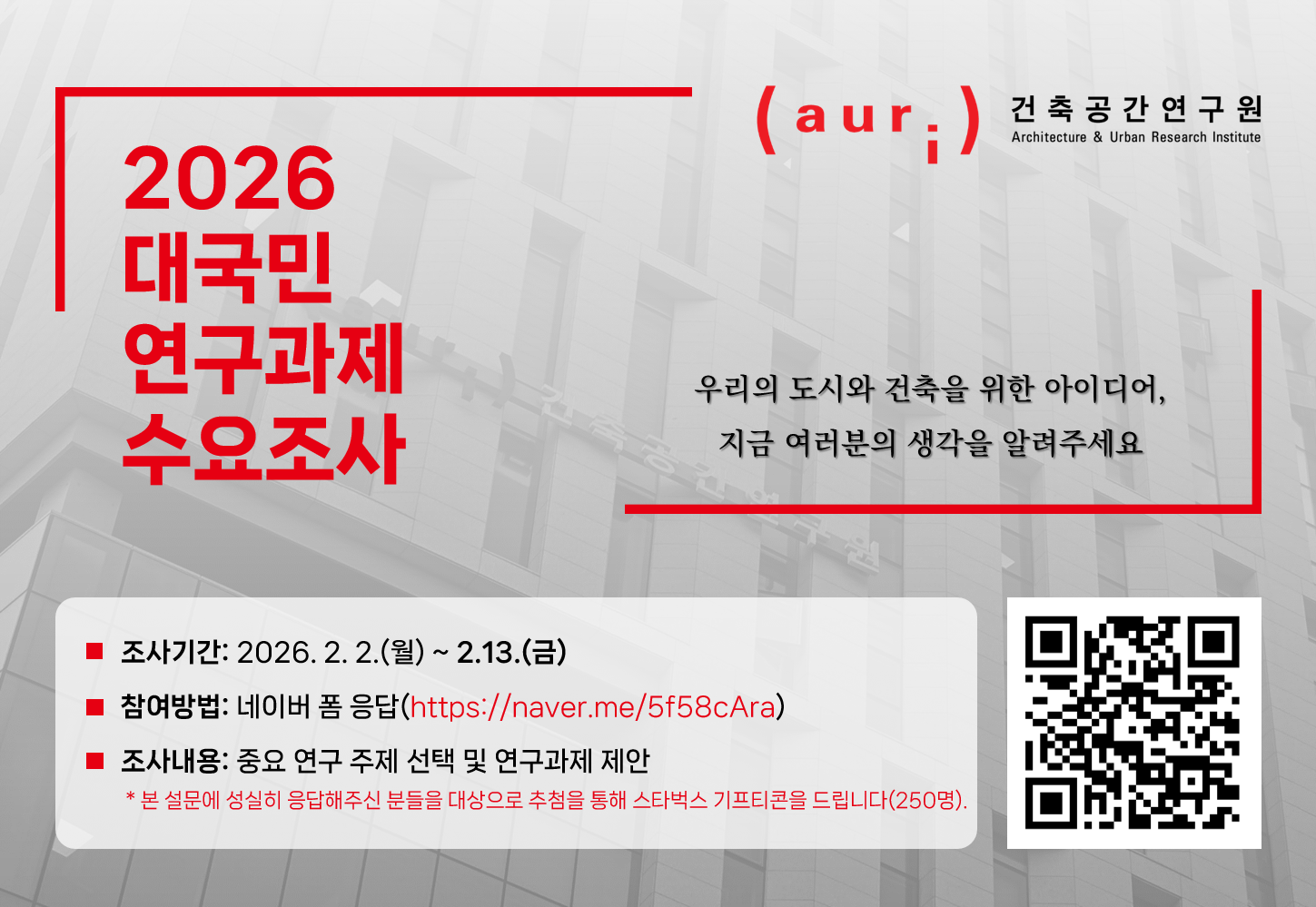 2026 AURI 대국민 연구과제 수요조사」  - 조사목적: 더 나은 건축·도시공간을 위해 국민이 생각하는 중요 연구분야를 조사하여 수요맞춤형 정책연구 주제를 발굴하고자 함  - 조사기간: 2026. 2. 2.(월) ~ 2. 13.(금)  - 조사내용: 중요 연구주제 선정 및 연구과제 제안  - 조사방법: 네이버 폼 응답(https://naver.me/5f58cAra)    ※ 추첨을 통해 스타벅스 기프티콘 제공(250명)